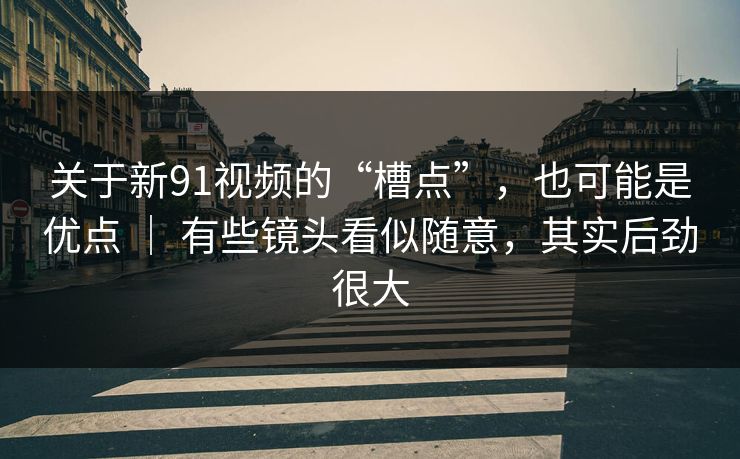 关于新91视频的“槽点”，也可能是优点 ｜ 有些镜头看似随意，其实后劲很大