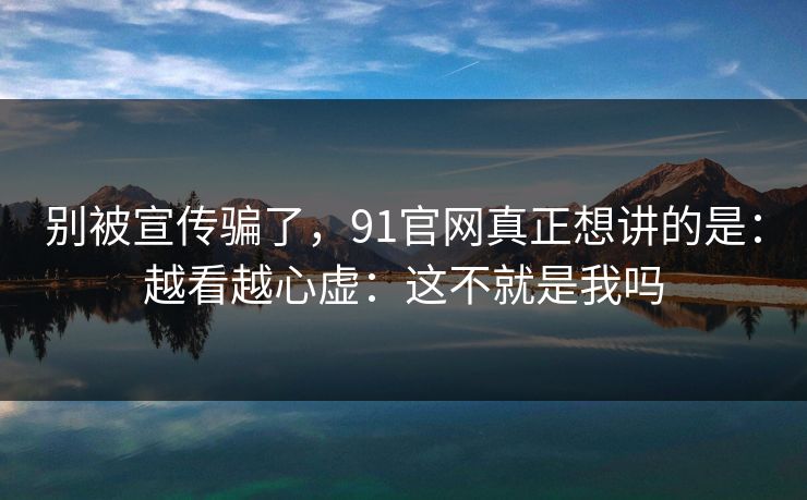 别被宣传骗了，91官网真正想讲的是：越看越心虚：这不就是我吗