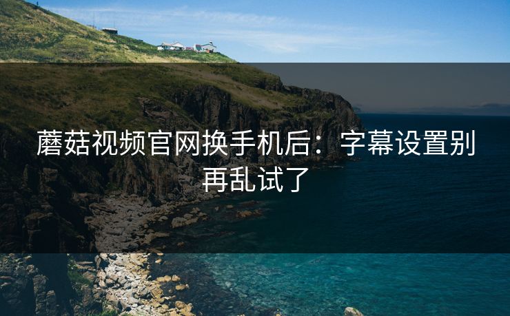 蘑菇视频官网换手机后：字幕设置别再乱试了