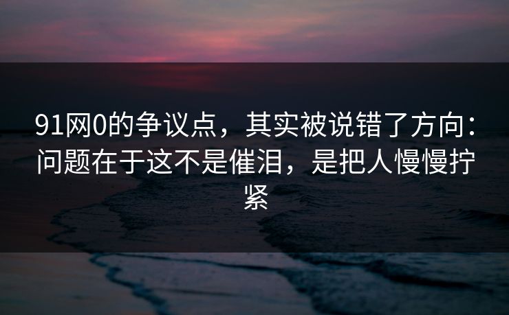 91网0的争议点，其实被说错了方向：问题在于这不是催泪，是把人慢慢拧紧