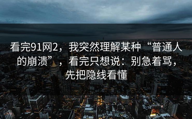 看完91网2，我突然理解某种“普通人的崩溃”，看完只想说：别急着骂，先把隐线看懂