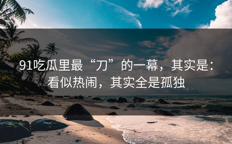 91吃瓜里最“刀”的一幕，其实是：看似热闹，其实全是孤独