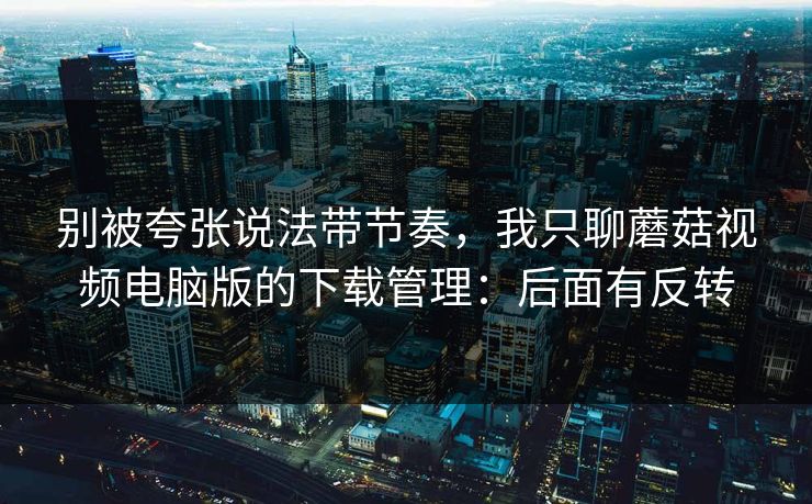 别被夸张说法带节奏，我只聊蘑菇视频电脑版的下载管理：后面有反转