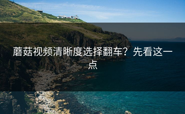 蘑菇视频清晰度选择翻车？先看这一点
