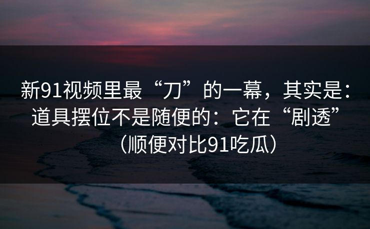 新91视频里最“刀”的一幕，其实是：道具摆位不是随便的：它在“剧透”（顺便对比91吃瓜）