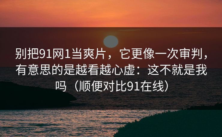 别把91网1当爽片，它更像一次审判，有意思的是越看越心虚：这不就是我吗（顺便对比91在线）