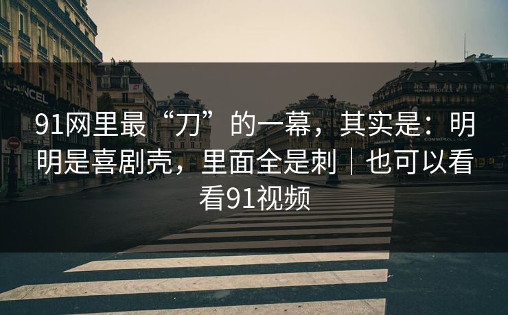 91网里最“刀”的一幕，其实是：明明是喜剧壳，里面全是刺｜也可以看看91视频