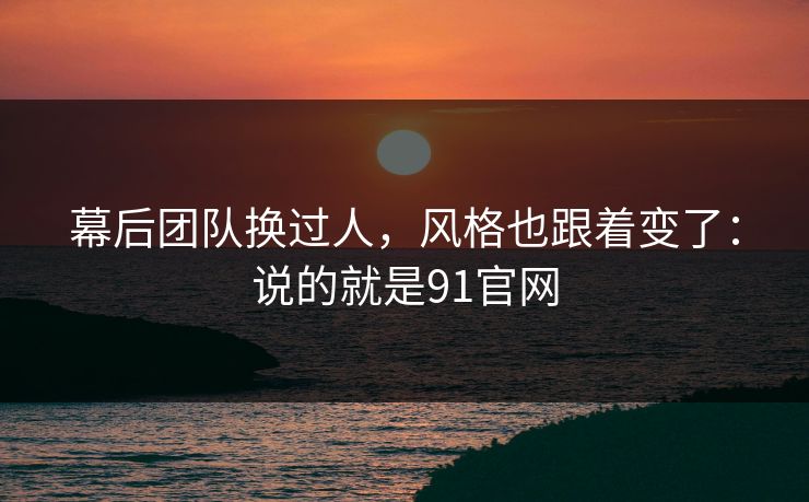 幕后团队换过人，风格也跟着变了：说的就是91官网