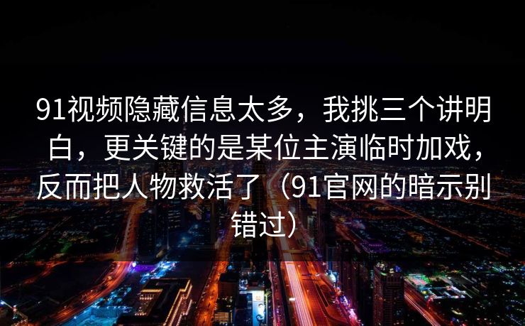 91视频隐藏信息太多，我挑三个讲明白，更关键的是某位主演临时加戏，反而把人物救活了（91官网的暗示别错过）