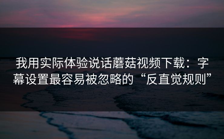 我用实际体验说话蘑菇视频下载：字幕设置最容易被忽略的“反直觉规则”