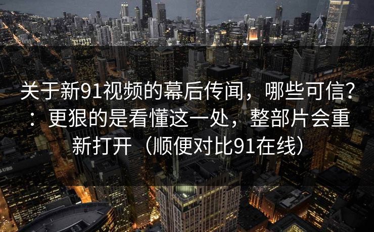 关于新91视频的幕后传闻，哪些可信？：更狠的是看懂这一处，整部片会重新打开（顺便对比91在线）