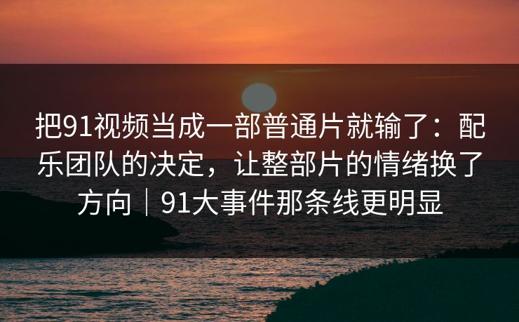 把91视频当成一部普通片就输了：配乐团队的决定，让整部片的情绪换了方向｜91大事件那条线更明显