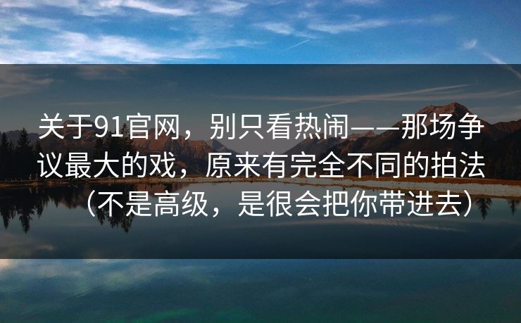 关于91官网，别只看热闹——那场争议最大的戏，原来有完全不同的拍法（不是高级，是很会把你带进去）