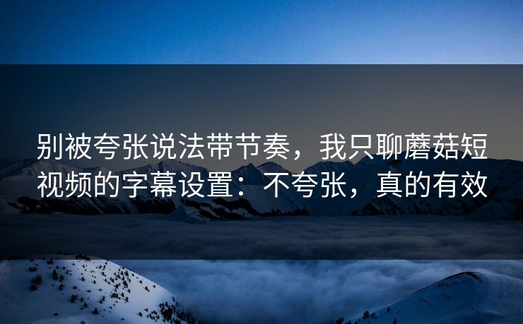 别被夸张说法带节奏，我只聊蘑菇短视频的字幕设置：不夸张，真的有效