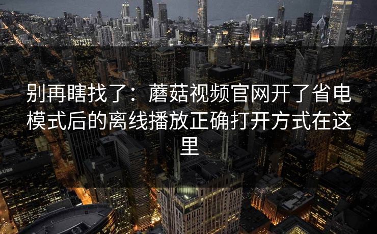 别再瞎找了：蘑菇视频官网开了省电模式后的离线播放正确打开方式在这里
