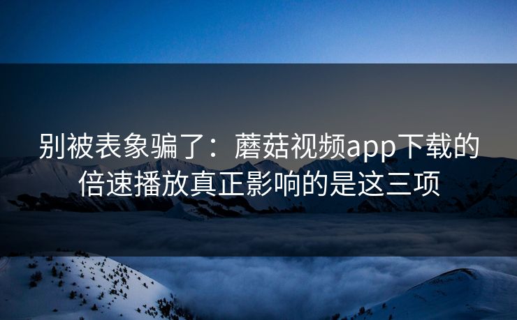 别被表象骗了：蘑菇视频app下载的倍速播放真正影响的是这三项