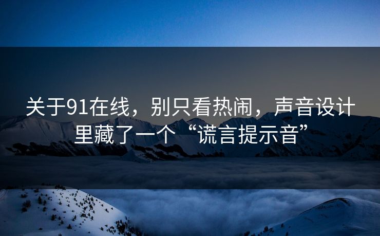 关于91在线，别只看热闹，声音设计里藏了一个“谎言提示音”