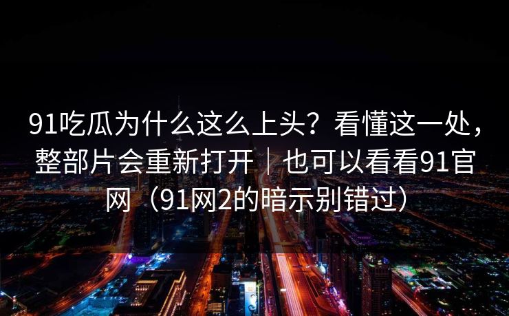 91吃瓜为什么这么上头?看懂这一处,整部片会重新打开|也可以看看91官网(91网2的暗示别错过) 91吃瓜为什么这么上头?看懂这一处,整部片会重新打开|也可以看看91官网(91网2的暗示别错过)