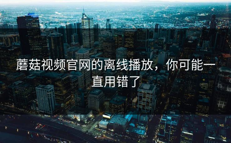 蘑菇视频官网的离线播放,你可能一直用错了 蘑菇视频官网的离线播放,你可能一直用错了