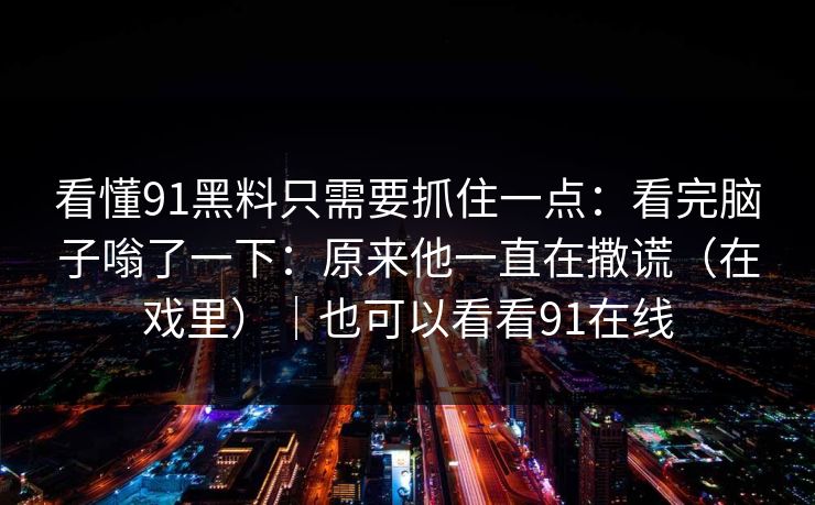 看懂91黑料只需要抓住一点:看完脑子嗡了一下:原来他一直在撒谎(在戏里)|也可以看看91在线 看懂91黑料只需要抓住一点:看完脑子嗡了一下:原来他一直在撒谎(在戏里)|也可以看看91在线