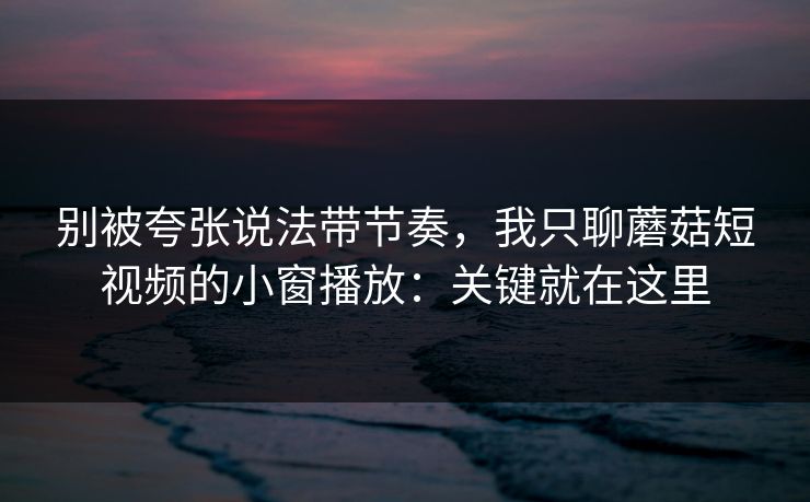 别被夸张说法带节奏，我只聊蘑菇短视频的小窗播放：关键就在这里