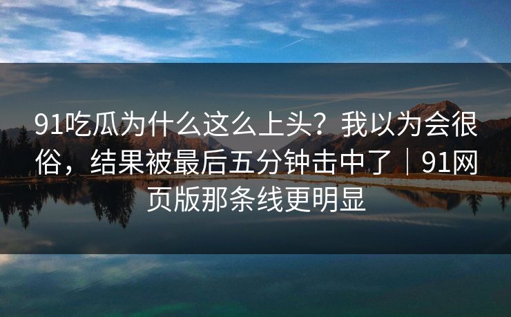 91吃瓜为什么这么上头？我以为会很俗，结果被最后五分钟击中了｜91网页版那条线更明显