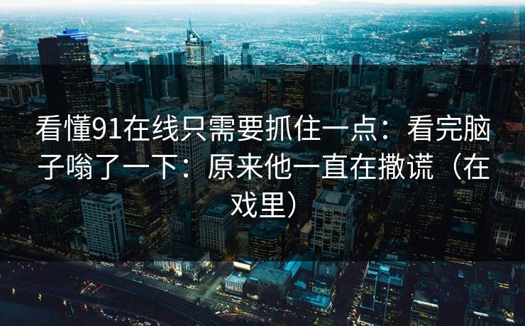 看懂91在线只需要抓住一点：看完脑子嗡了一下：原来他一直在撒谎（在戏里）