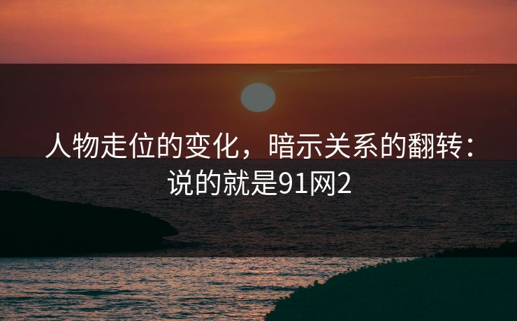 人物走位的变化，暗示关系的翻转：说的就是91网2