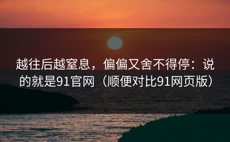 越往后越窒息，偏偏又舍不得停：说的就是91官网（顺便对比91网页版）