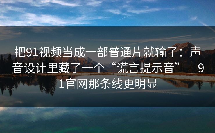 把91视频当成一部普通片就输了：声音设计里藏了一个“谎言提示音”｜91官网那条线更明显
