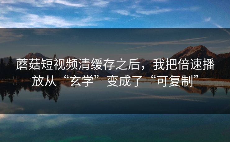 蘑菇短视频清缓存之后，我把倍速播放从“玄学”变成了“可复制”