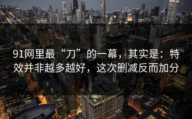 91网里最“刀”的一幕,其实是:特效并非越多越好,这次删减反而加分 91网里最“刀”的一幕,其实是:特效并非越多越好,这次删减反而加分