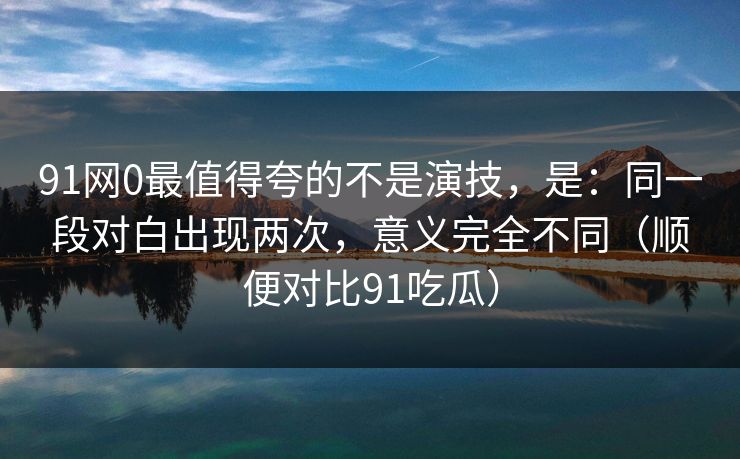 91网0最值得夸的不是演技，是：同一段对白出现两次，意义完全不同（顺便对比91吃瓜）