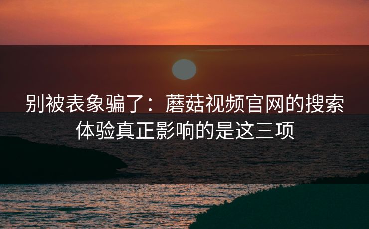 别被表象骗了：蘑菇视频官网的搜索体验真正影响的是这三项
