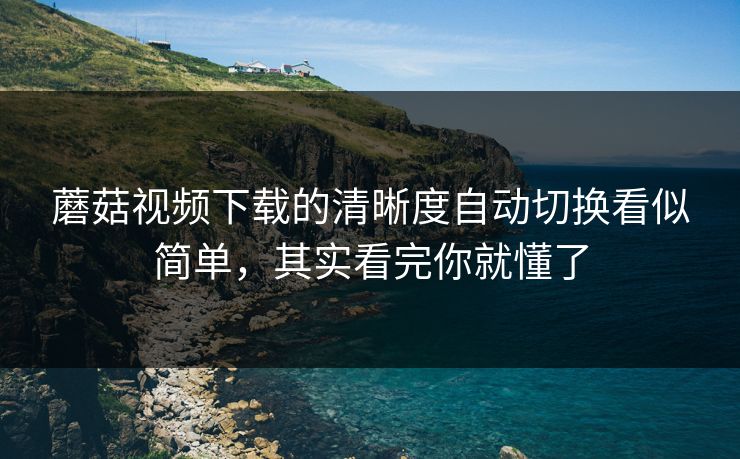 蘑菇视频下载的清晰度自动切换看似简单，其实看完你就懂了