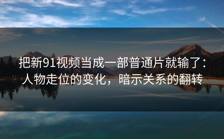 把新91视频当成一部普通片就输了：人物走位的变化，暗示关系的翻转