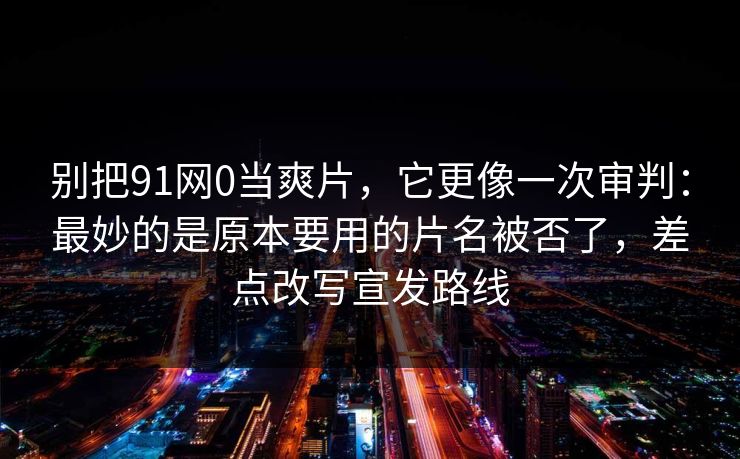 别把91网0当爽片，它更像一次审判：最妙的是原本要用的片名被否了，差点改写宣发路线