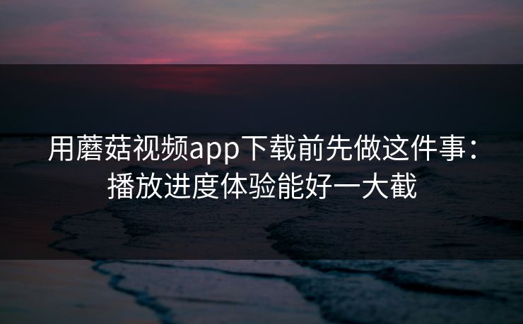 用蘑菇视频app下载前先做这件事：播放进度体验能好一大截