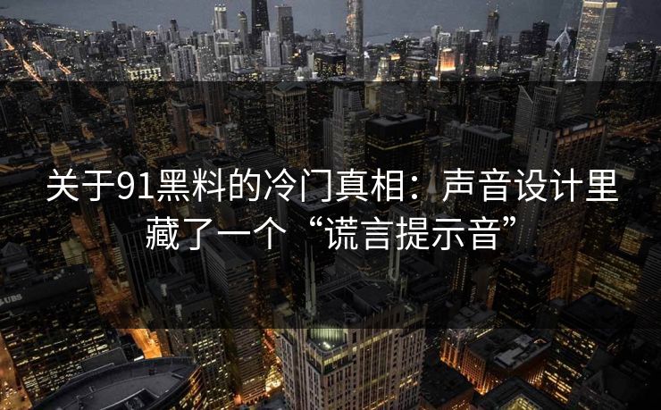 关于91黑料的冷门真相：声音设计里藏了一个“谎言提示音”