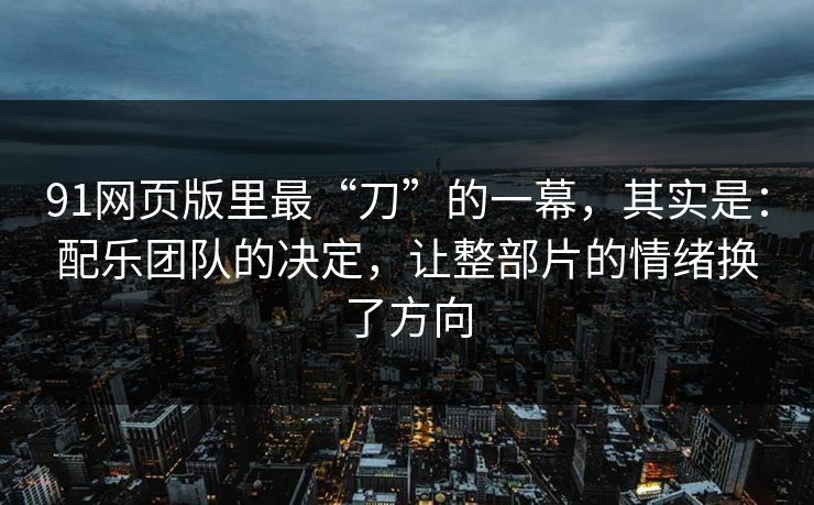 91网页版里最“刀”的一幕，其实是：配乐团队的决定，让整部片的情绪换了方向
