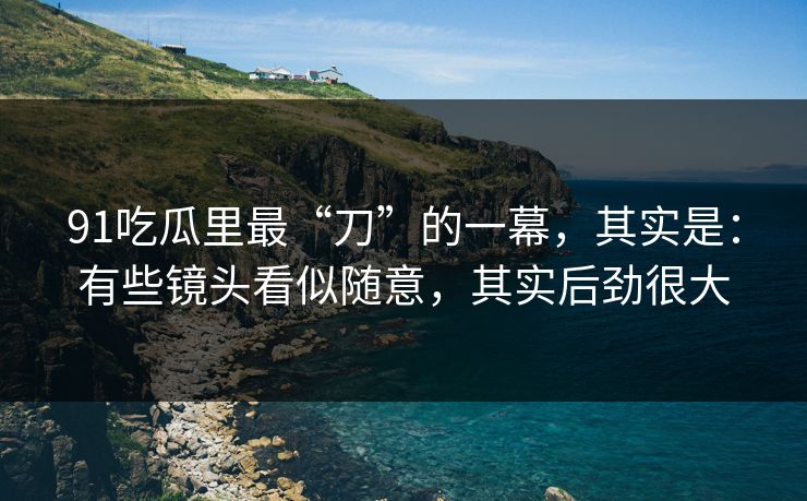 91吃瓜里最“刀”的一幕，其实是：有些镜头看似随意，其实后劲很大