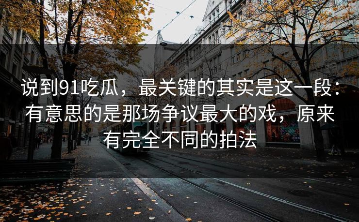 说到91吃瓜，最关键的其实是这一段：有意思的是那场争议最大的戏，原来有完全不同的拍法