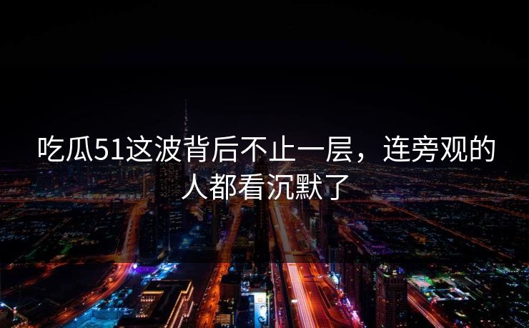 吃瓜51这波背后不止一层，连旁观的人都看沉默了