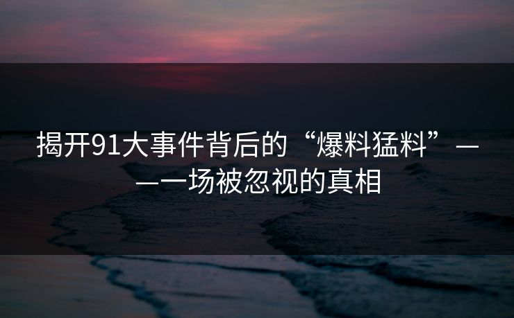 揭开91大事件背后的“爆料猛料”——一场被忽视的真相